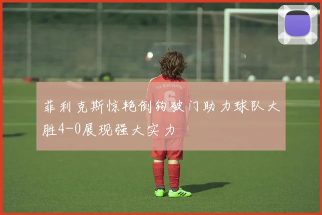 菲利克斯惊艳倒钩破门助力球队大胜4-0展现强大实力