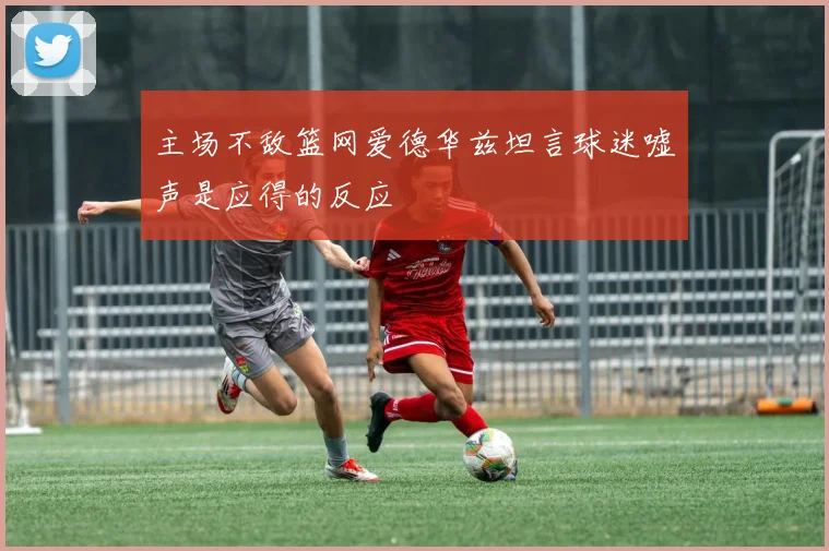 主场不敌篮网爱德华兹坦言球迷嘘声是应得的反应