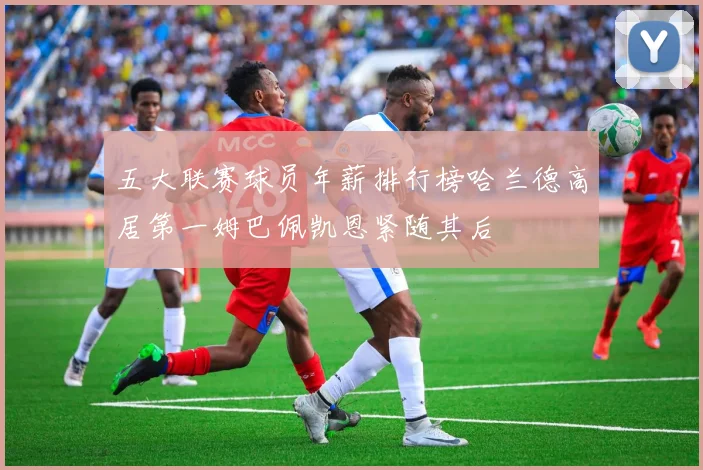 五大联赛球员年薪排行榜哈兰德高居第一姆巴佩凯恩紧随其后