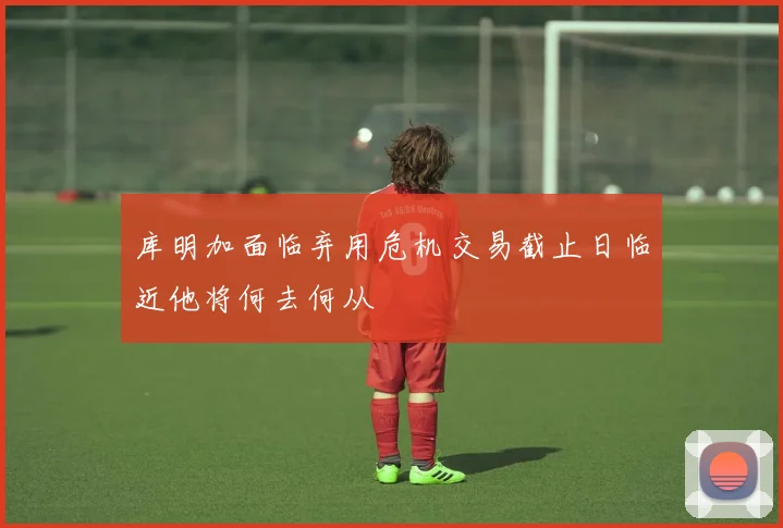 库明加面临弃用危机交易截止日临近他将何去何从