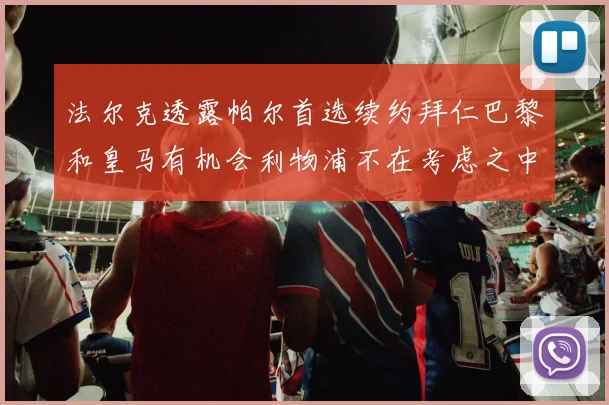 法尔克透露帕尔首选续约拜仁巴黎和皇马有机会利物浦不在考虑之中