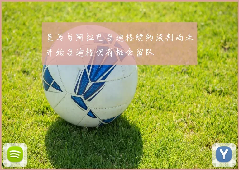 皇马与阿拉巴吕迪格续约谈判尚未开始吕迪格仍有机会留队