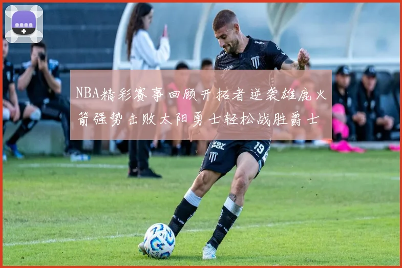 NBA精彩赛事回顾开拓者逆袭雄鹿火箭强势击败太阳勇士轻松战胜爵士