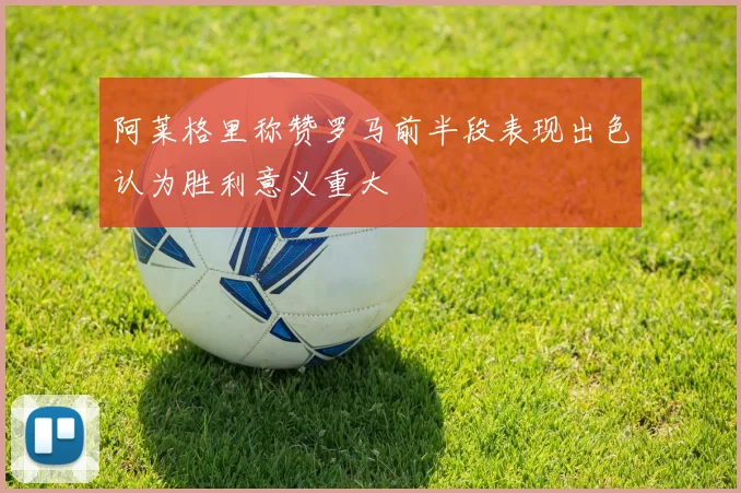 阿莱格里称赞罗马前半段表现出色认为胜利意义重大