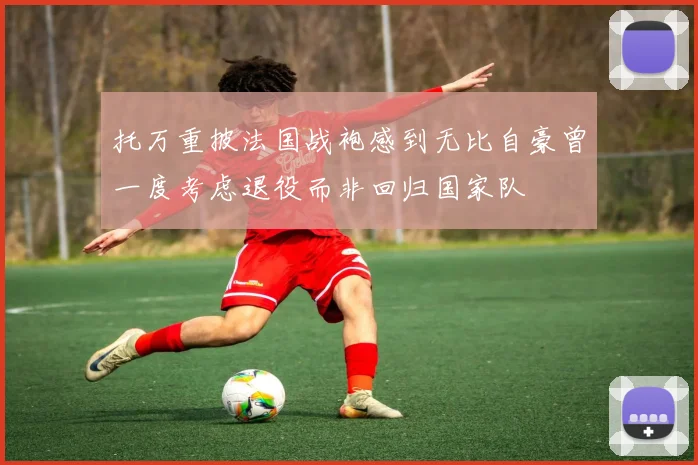托万重披法国战袍感到无比自豪曾一度考虑退役而非回归国家队