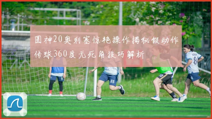 圆神20奥利塞惊艳操作揭秘假动作传球360度无死角技巧解析