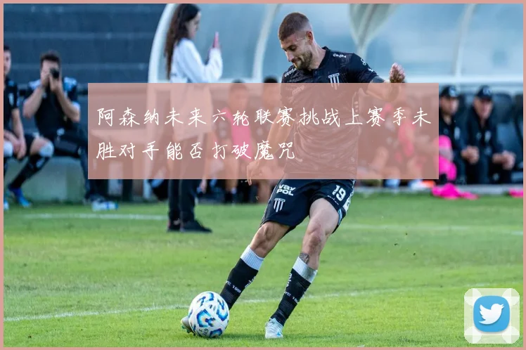 阿森纳未来六轮联赛挑战上赛季未胜对手能否打破魔咒
