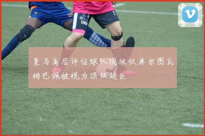 皇马高层评估球队现状仅库尔图瓦姆巴佩被视为顶级超巨