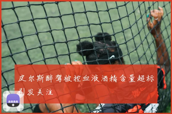 皮尔斯醉驾被控血液酒精含量超标引发关注