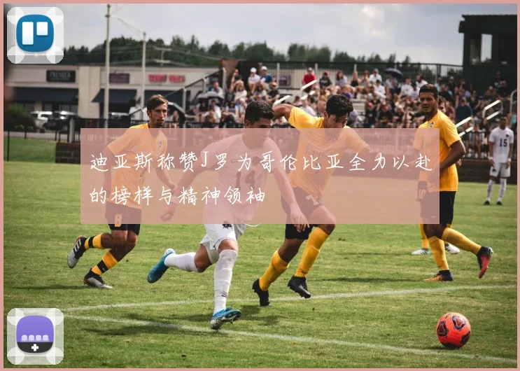 迪亚斯称赞J罗为哥伦比亚全力以赴的榜样与精神领袖