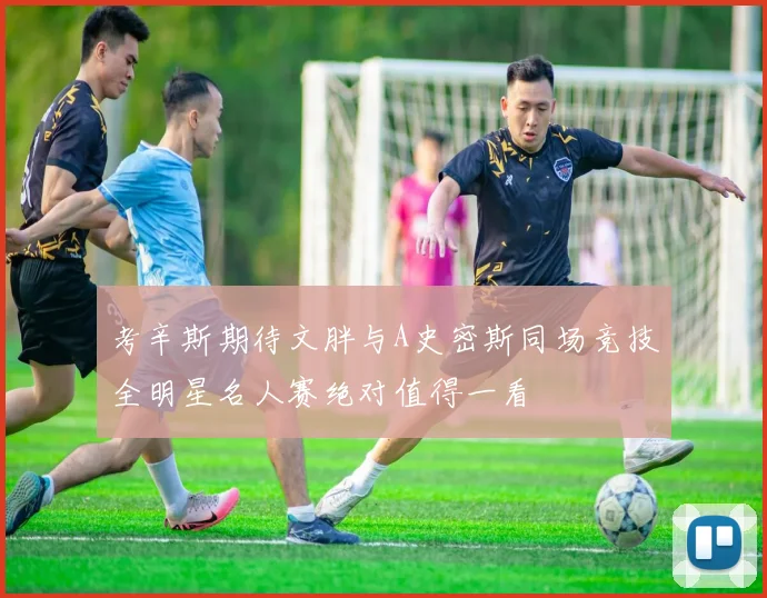 考辛斯期待文胖与A史密斯同场竞技全明星名人赛绝对值得一看