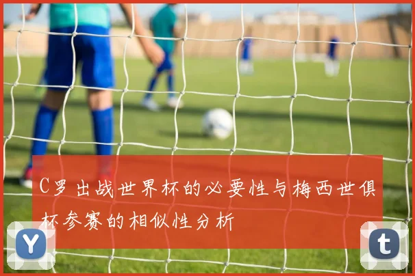 C罗出战世界杯的必要性与梅西世俱杯参赛的相似性分析