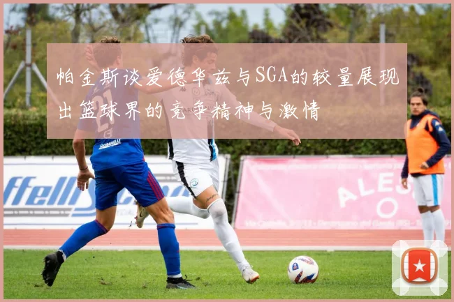帕金斯谈爱德华兹与SGA的较量展现出篮球界的竞争精神与激情