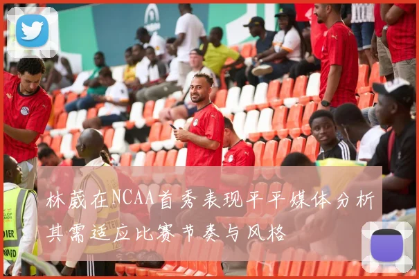 林葳在NCAA首秀表现平平媒体分析其需适应比赛节奏与风格