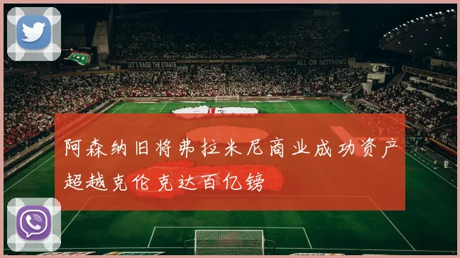 阿森纳旧将弗拉米尼商业成功资产超越克伦克达百亿镑