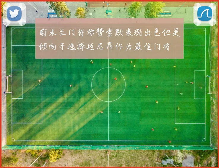 前米兰门将称赞索默表现出色但更倾向于选择迈尼昂作为最佳门将