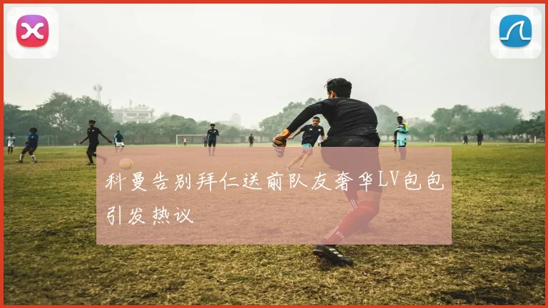 科曼告别拜仁送前队友奢华LV包包引发热议