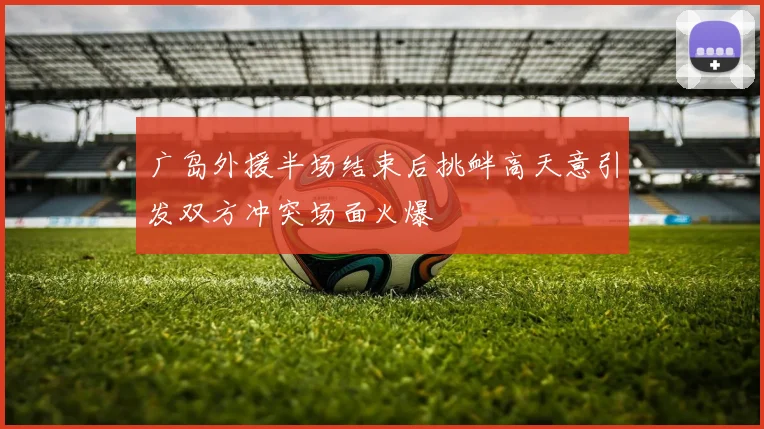广岛外援半场结束后挑衅高天意引发双方冲突场面火爆