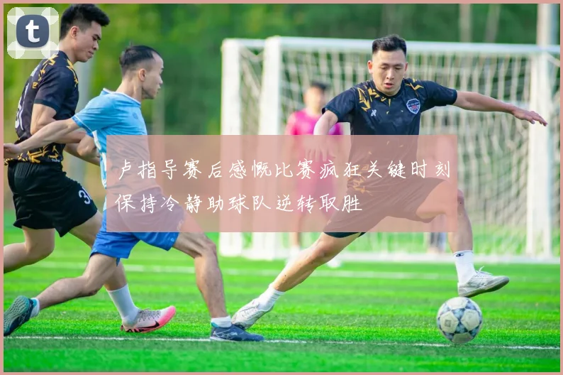 卢指导赛后感慨比赛疯狂关键时刻保持冷静助球队逆转取胜