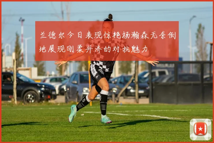 兰德尔今日表现惊艳杨瀚森无奈倒地展现刚柔并济的对抗魅力