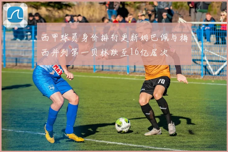 西甲球员身价排行更新姆巴佩与梅西并列第一贝林跌至16亿居次