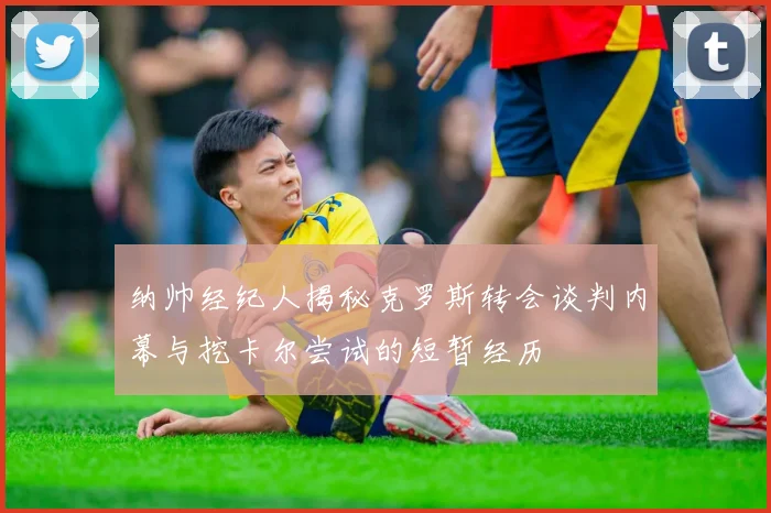 纳帅经纪人揭秘克罗斯转会谈判内幕与挖卡尔尝试的短暂经历