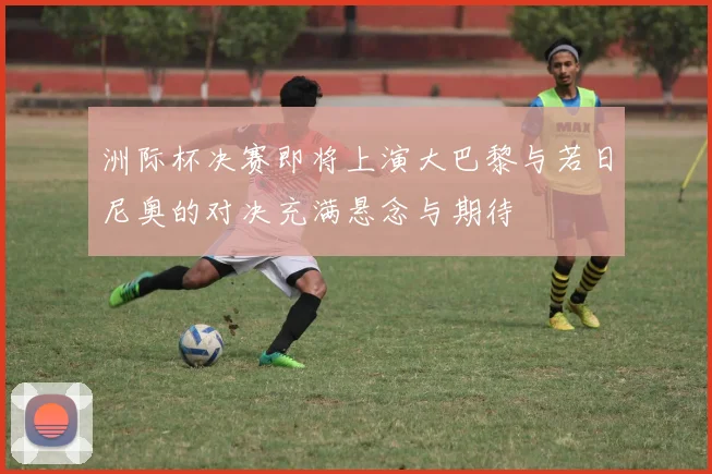 洲际杯决赛即将上演大巴黎与若日尼奥的对决充满悬念与期待