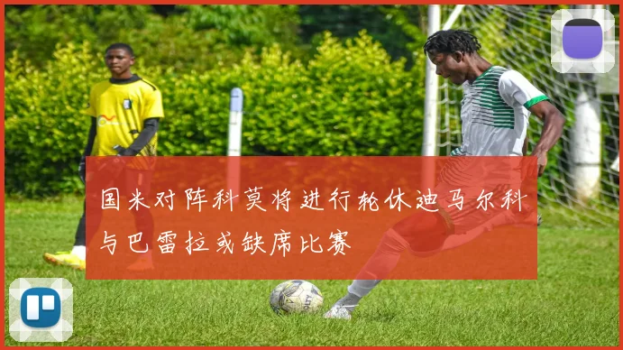 国米对阵科莫将进行轮休迪马尔科与巴雷拉或缺席比赛