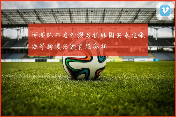 海港队四名外援启程韩国安永佳张源等新援或迎首场亮相