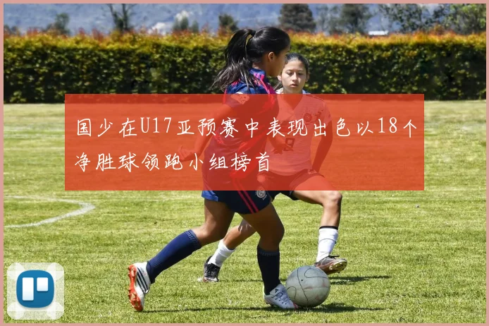 国少在U17亚预赛中表现出色以18个净胜球领跑小组榜首