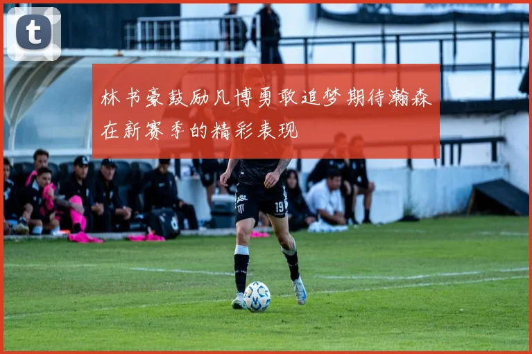 林书豪鼓励凡博勇敢追梦期待瀚森在新赛季的精彩表现
