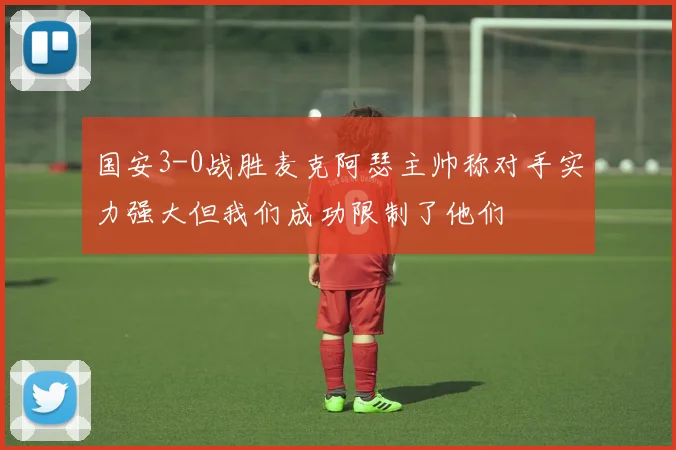国安3-0战胜麦克阿瑟主帅称对手实力强大但我们成功限制了他们