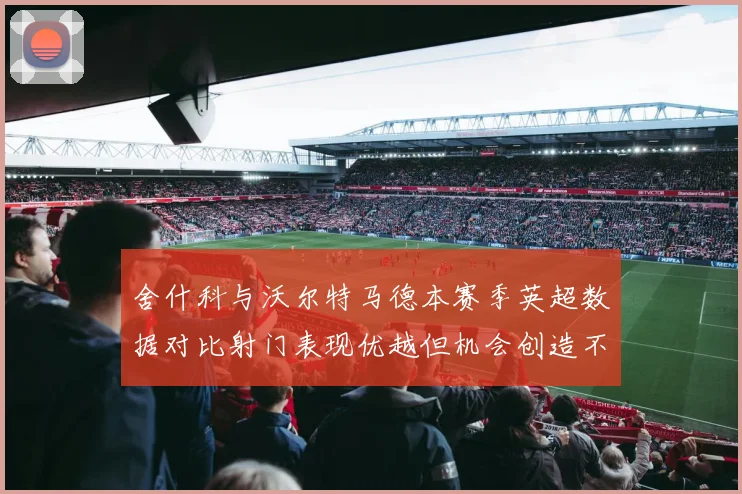 舍什科与沃尔特马德本赛季英超数据对比射门表现优越但机会创造不足