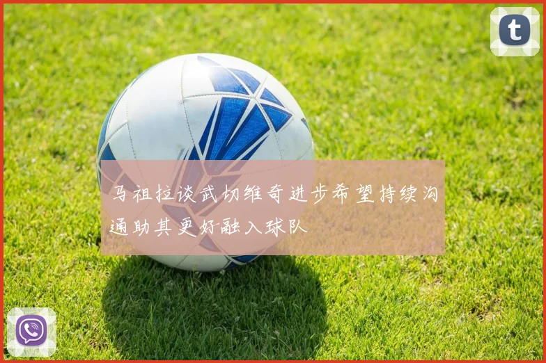 马祖拉谈武切维奇进步希望持续沟通助其更好融入球队