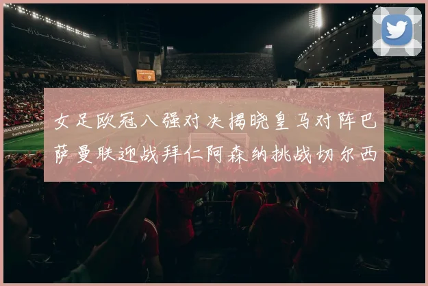 女足欧冠八强对决揭晓皇马对阵巴萨曼联迎战拜仁阿森纳挑战切尔西