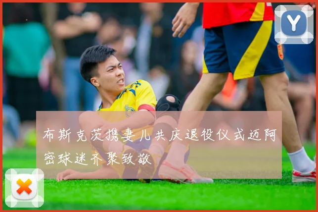 布斯克茨携妻儿共庆退役仪式迈阿密球迷齐聚致敬