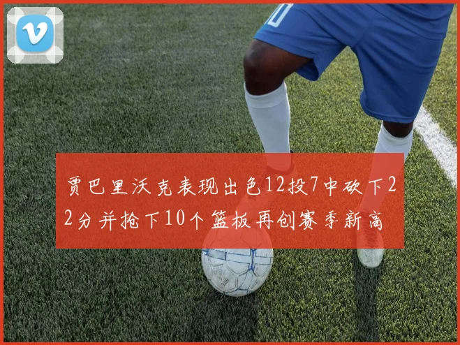 贾巴里沃克表现出色12投7中砍下22分并抢下10个篮板再创赛季新高